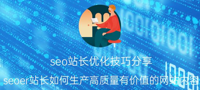 seo站长优化技巧分享 seoer站长如何生产高质量有价值的网站内容？